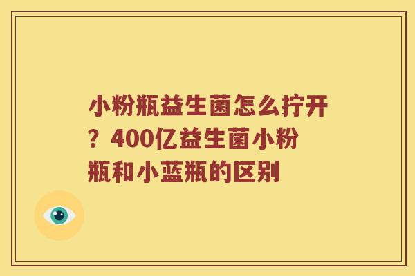 小粉瓶益生菌怎么拧开？400亿益生菌小粉瓶和小蓝瓶的区别