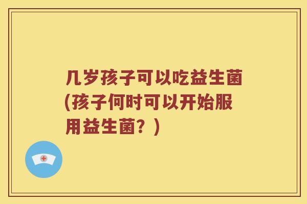 几岁孩子可以吃益生菌(孩子何时可以开始服用益生菌？)