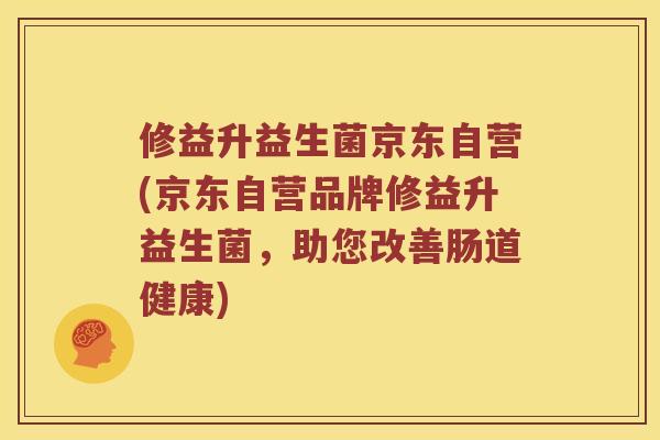 修益升益生菌京东自营(京东自营品牌修益升益生菌，助您改善肠道健康)