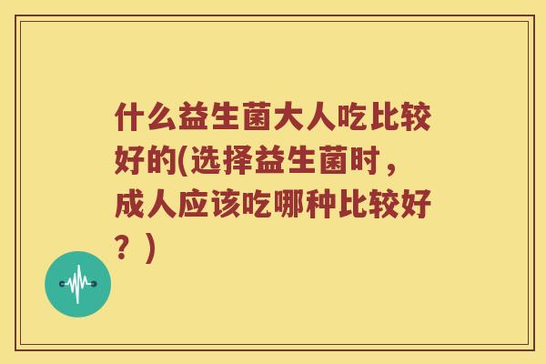 什么益生菌大人吃比较好的(选择益生菌时，成人应该吃哪种比较好？)