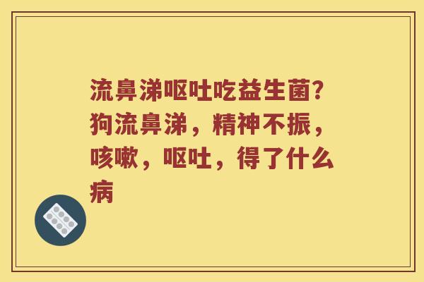 流鼻涕呕吐吃益生菌？狗流鼻涕，精神不振，咳嗽，呕吐，得了什么病