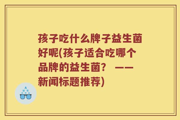 孩子吃什么牌子益生菌好呢(孩子适合吃哪个品牌的益生菌？ ——新闻标题推荐)