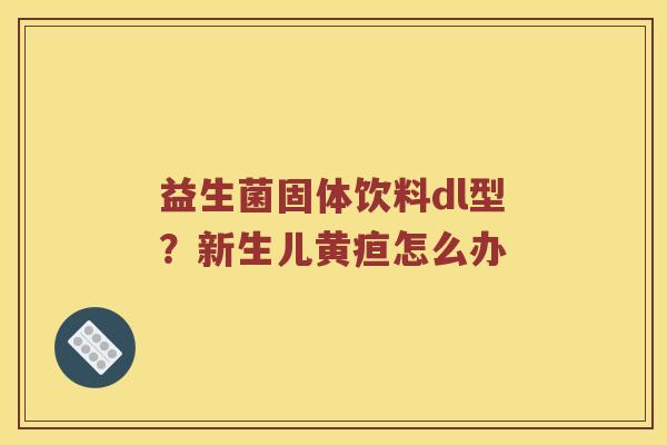 益生菌固体饮料dl型?新生儿黄疸怎么办 益生菌固体饮料dl型?新生儿黄疸怎么办
