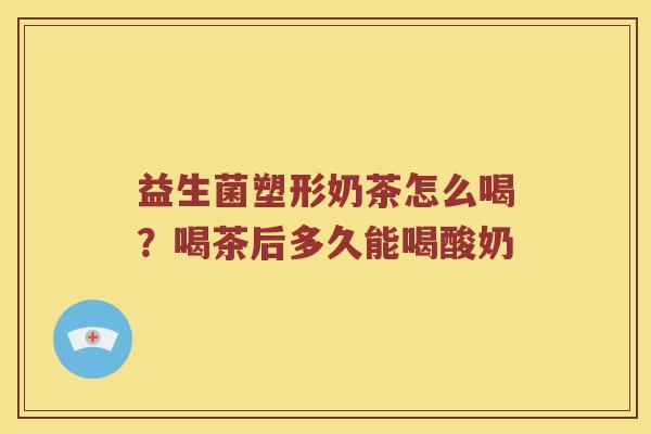 益生菌塑形奶茶怎么喝?喝茶后多久能喝酸奶 益生菌塑形奶茶怎么喝?喝茶后多久能喝酸奶