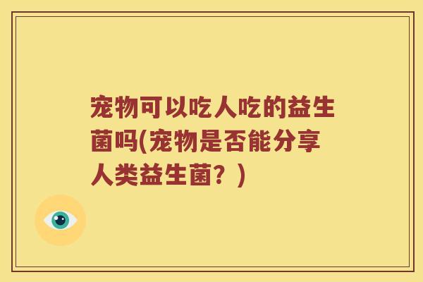宠物可以吃人吃的益生菌吗(宠物是否能分享人类益生菌？)