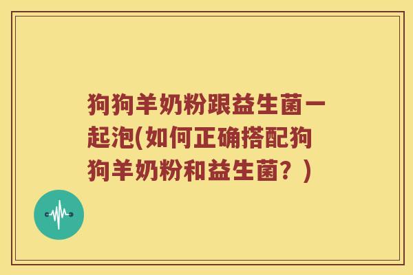 狗狗羊奶粉跟益生菌一起泡(如何正确搭配狗狗羊奶粉和益生菌？)