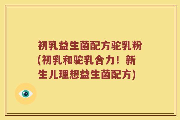 初乳益生菌配方驼乳粉(初乳和驼乳合力！新生儿理想益生菌配方)