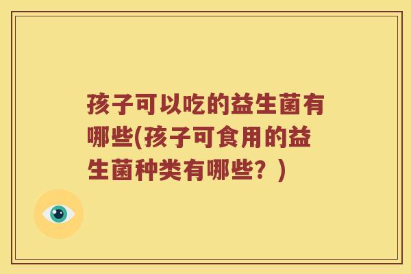 孩子可以吃的益生菌有哪些(孩子可食用的益生菌种类有哪些?) 孩子可以吃的益生菌有哪些(孩子可食用的益生菌种类有哪些?)