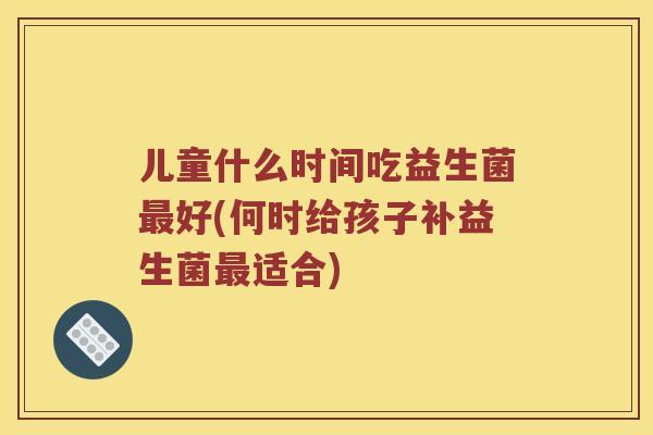 儿童什么时间吃益生菌好(何时给孩子补益生菌适合)