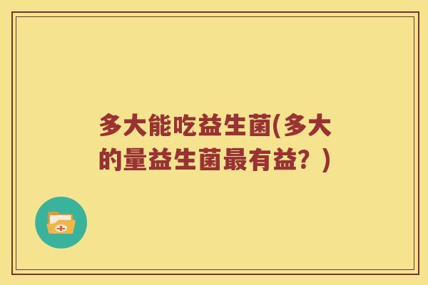 多大能吃益生菌(多大的量益生菌有益？)