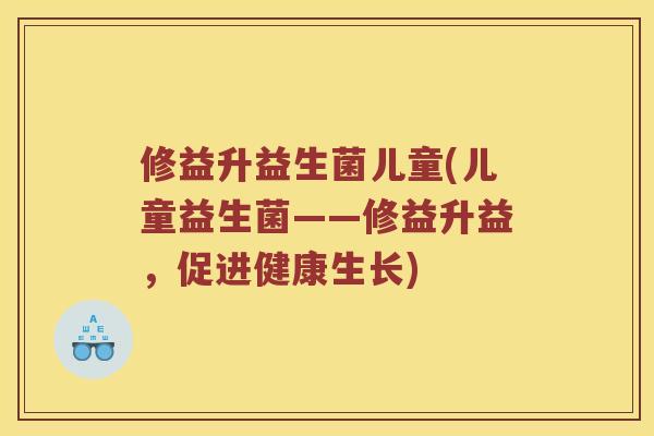 修益升益生菌儿童(儿童益生菌——修益升益,促进健康生长) 修益升益生菌儿童(儿童益生菌——修益升益,促进健康生长)