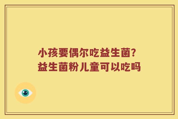 小孩要偶尔吃益生菌？益生菌粉儿童可以吃吗