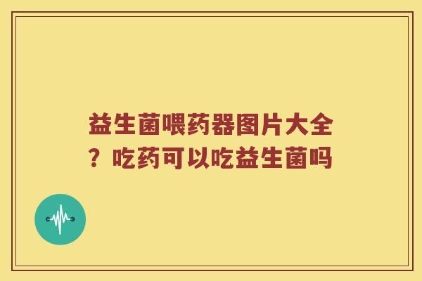益生菌喂药器图片大全?吃药可以吃益生菌吗 益生菌喂药器图片大全?吃药可以吃益生菌吗