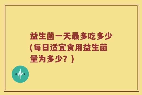 益生菌一天最多吃多少(每日适宜食用益生菌量为多少？)