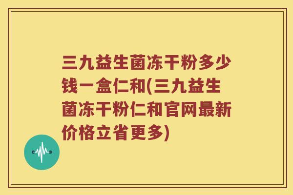 三九益生菌冻干粉多少钱一盒仁和(三九益生菌冻干粉仁和官网新价格立省更多)