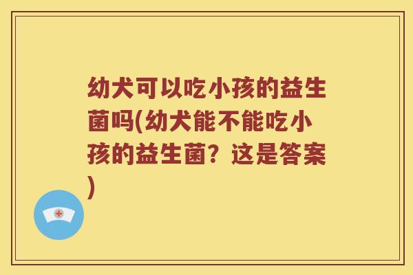 幼犬可以吃小孩的益生菌吗(幼犬能不能吃小孩的益生菌？这是答案)