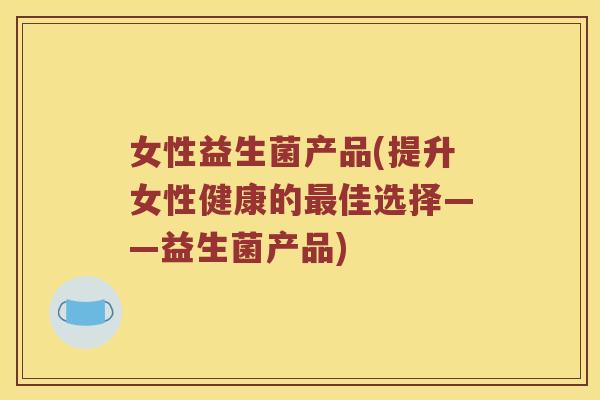女性益生菌产品(提升女性健康的佳选择——益生菌产品) 女性益生菌产品(提升女性健康的佳选择——益生菌产品)