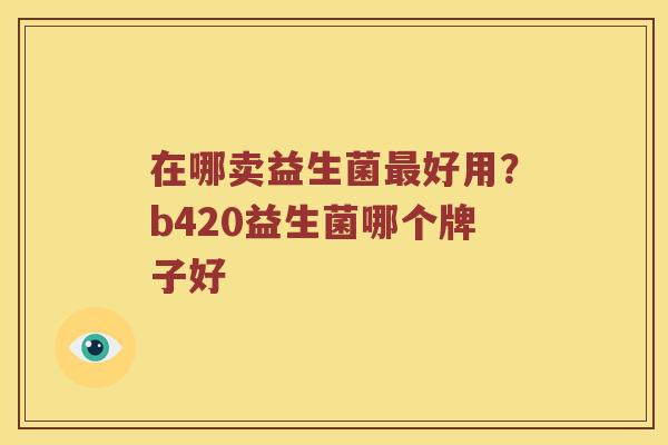 在哪卖益生菌好用?b420益生菌哪个牌子好 在哪卖益生菌好用?b420益生菌哪个牌子好