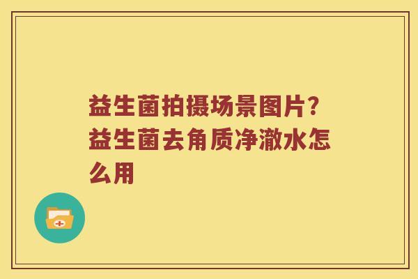 益生菌拍摄场景图片?益生菌去角质净澈水怎么用 益生菌拍摄场景图片?益生菌去角质净澈水怎么用
