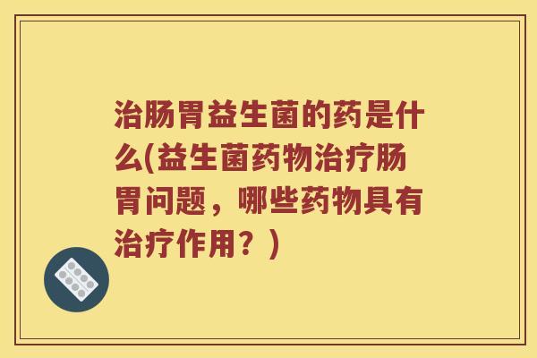 肠胃益生菌的药是什么(益生菌肠胃问题,哪些具有作用?) 肠胃益生菌的药是什么(益生菌肠胃问题,哪些具有作用?)
