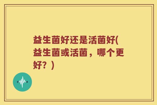 益生菌好还是活菌好(益生菌或活菌，哪个更好？)