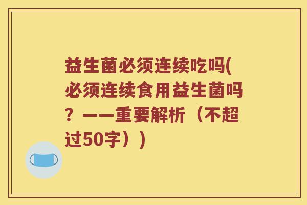 益生菌必须连续吃吗(必须连续食用益生菌吗?——重要解析(不超过50字)) 益生菌必须连续吃吗(必须连续食用益生菌吗?——重要解析(不超过50字))