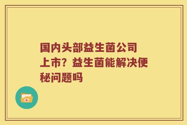 国内头部益生菌公司 上市?益生菌能解决问题吗 国内头部益生菌公司 上市?益生菌能解决问题吗