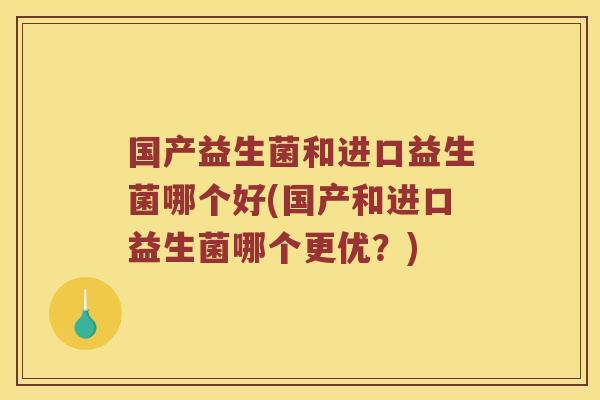 国产益生菌和进口益生菌哪个好(国产和进口益生菌哪个更优?) 国产益生菌和进口益生菌哪个好(国产和进口益生菌哪个更优?)