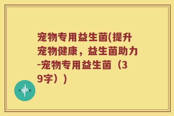 宠物专用益生菌(提升宠物健康，益生菌助力-宠物专用益生菌（39字）)