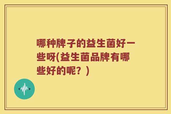 哪种牌子的益生菌好一些呀(益生菌品牌有哪些好的呢?) 哪种牌子的益生菌好一些呀(益生菌品牌有哪些好的呢?)