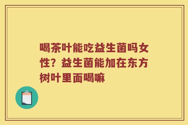 喝茶叶能吃益生菌吗女性？益生菌能加在东方树叶里面喝嘛