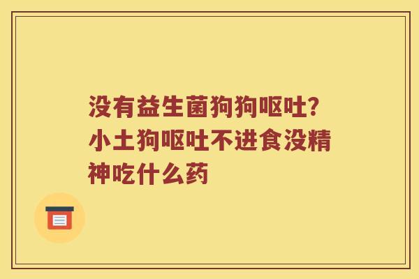 没有益生菌狗狗呕吐？小土狗呕吐不进食没精神吃什么药