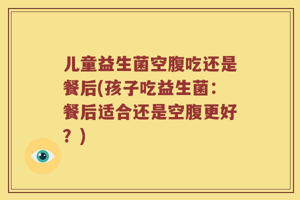 儿童益生菌空腹吃还是餐后(孩子吃益生菌:餐后适合还是空腹更好?) 儿童益生菌空腹吃还是餐后(孩子吃益生菌:餐后适合还是空腹更好?)