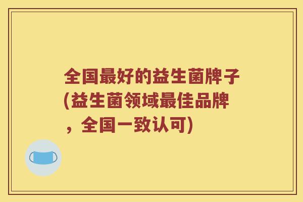 全国好的益生菌牌子(益生菌领域佳品牌,全国一致认可) 全国好的益生菌牌子(益生菌领域佳品牌,全国一致认可)