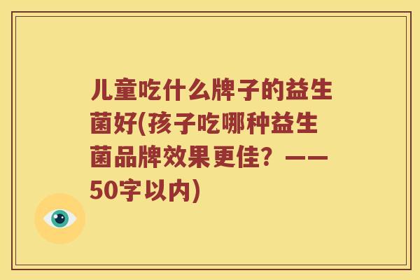 儿童吃什么牌子的益生菌好(孩子吃哪种益生菌品牌效果更佳?——50字以内) 儿童吃什么牌子的益生菌好(孩子吃哪种益生菌品牌效果更佳?——50字以内)
