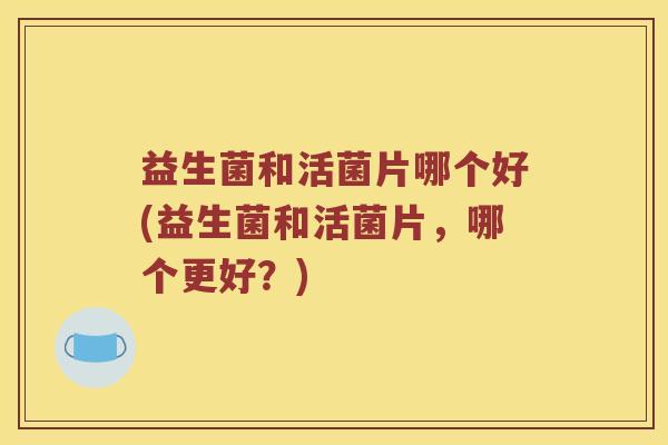 益生菌和活菌片哪个好(益生菌和活菌片,哪个更好?) 益生菌和活菌片哪个好(益生菌和活菌片,哪个更好?)