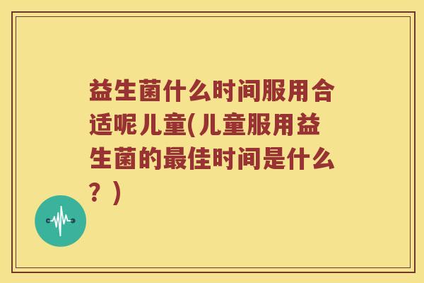 益生菌什么时间服用合适呢儿童(儿童服用益生菌的佳时间是什么？)