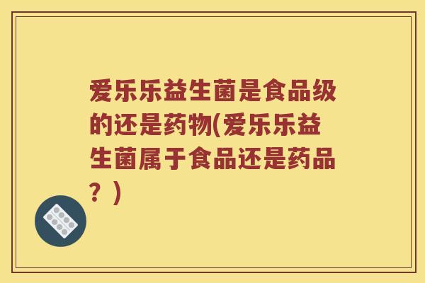 爱乐乐益生菌是食品级的还是(爱乐乐益生菌属于食品还是药品？)