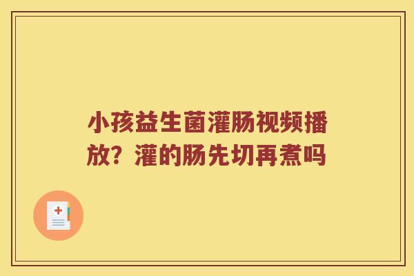 小孩益生菌灌肠视频播放？灌的肠先切再煮吗