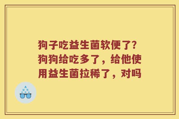 狗子吃益生菌软便了？狗狗给吃多了，给他使用益生菌拉稀了，对吗