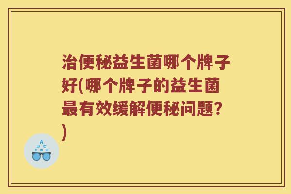 益生菌哪个牌子好(哪个牌子的益生菌有效缓解问题?) 益生菌哪个牌子好(哪个牌子的益生菌有效缓解问题?)