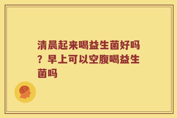 清晨起来喝益生菌好吗?早上可以空腹喝益生菌吗 清晨起来喝益生菌好吗?早上可以空腹喝益生菌吗