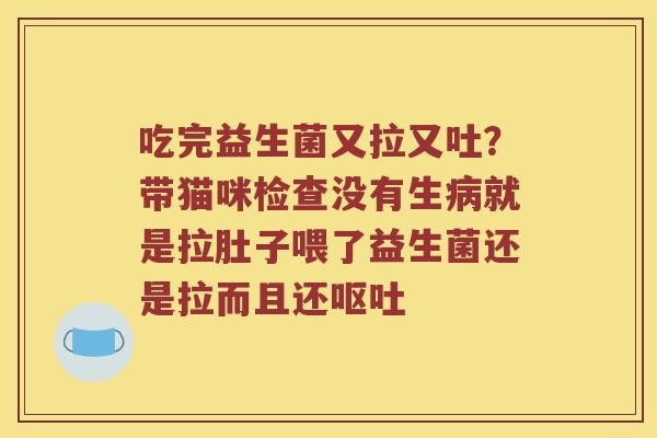吃完益生菌又拉又吐？带猫咪检查没有生病就是拉肚子喂了益生菌还是拉而且还呕吐