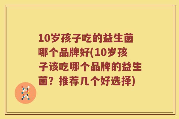 10岁孩子吃的益生菌哪个品牌好(10岁孩子该吃哪个品牌的益生菌？推荐几个好选择)