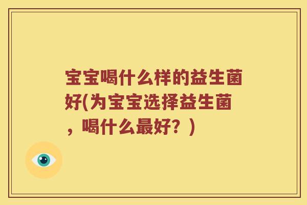 宝宝喝什么样的益生菌好(为宝宝选择益生菌,喝什么好?) 宝宝喝什么样的益生菌好(为宝宝选择益生菌,喝什么好?)