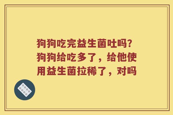 狗狗吃完益生菌吐吗?狗狗给吃多了,给他使用益生菌拉稀了,对吗 狗狗吃完益生菌吐吗?狗狗给吃多了,给他使用益生菌拉稀了,对吗