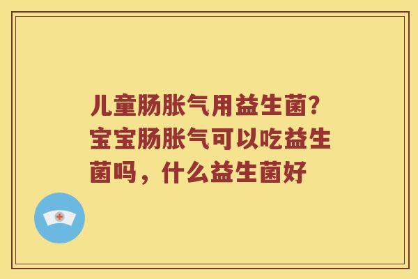 儿童肠胀气用益生菌？宝宝肠胀气可以吃益生菌吗，什么益生菌好
