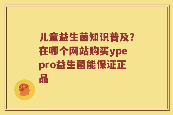儿童益生菌知识普及？在哪个网站购买ypepro益生菌能保证正品