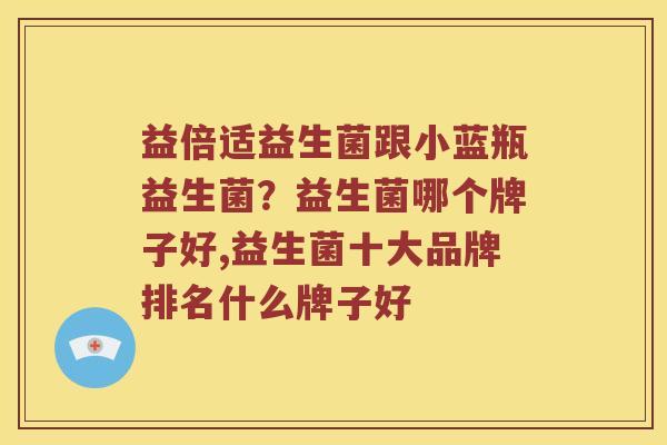 益倍适益生菌跟小蓝瓶益生菌？益生菌哪个牌子好,益生菌十大品牌排名什么牌子好