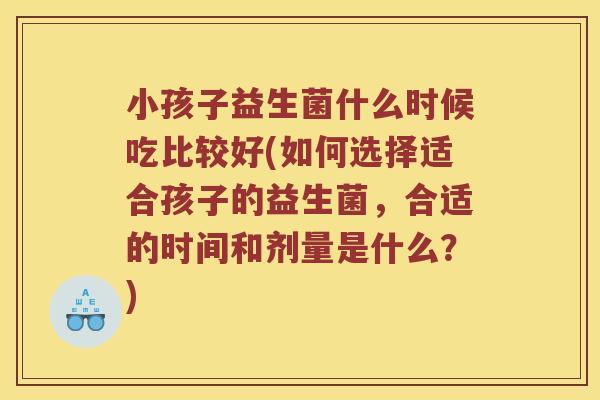 小孩子益生菌什么时候吃比较好(如何选择适合孩子的益生菌，合适的时间和剂量是什么？)